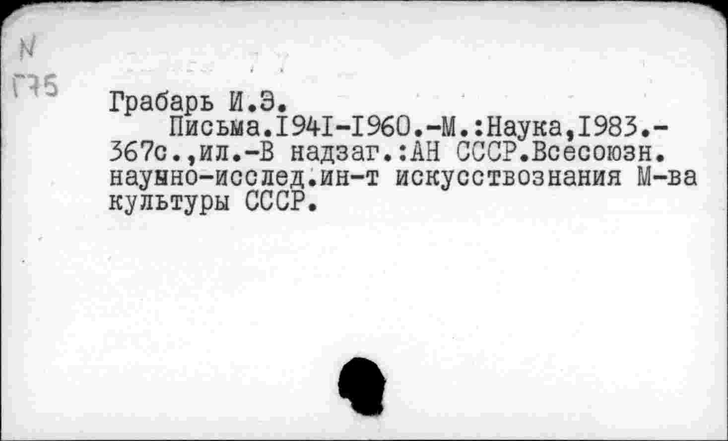 ﻿N
П5
Грабарь И.Э.
Письма.1941-1960.-М.:Наука,1983.-367с.,ил.-В надзаг.:АН СССР.Всесоюзн. наунно-исслед.ин-т искусствознания М-ва культуры СССР.